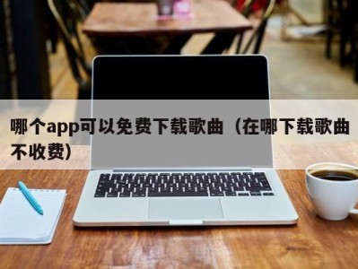 哪个app可以免费下载歌曲（在哪下载歌曲不收费）