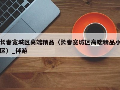 长春宽城区高端精品（长春宽城区高端精品小区）_伴游