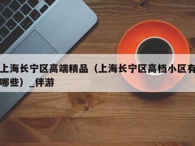 上海长宁区高端精品（上海长宁区高档小区有哪些）_伴游