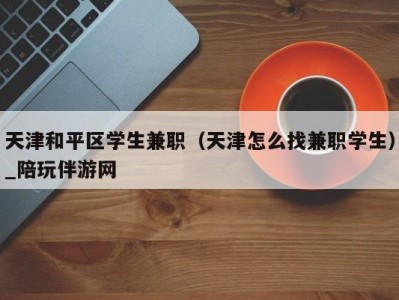 天津和平区学生兼职（天津怎么找兼职学生）_陪玩伴游网