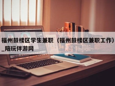 福州鼓楼区学生兼职（福州鼓楼区兼职工作）_陪玩伴游网