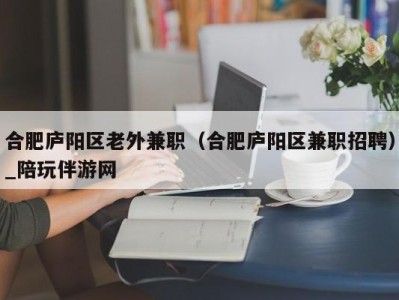 合肥庐阳区老外兼职（合肥庐阳区兼职招聘）_陪玩伴游网