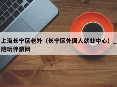 上海长宁区老外（长宁区外国人就业中心）_陪玩伴游网