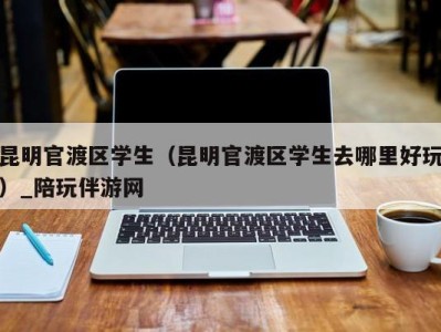 昆明官渡区学生（昆明官渡区学生去哪里好玩）_陪玩伴游网