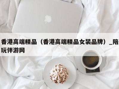 香港高端精品（香港高端精品女装品牌）_陪玩伴游网