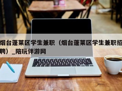 烟台蓬莱区学生兼职（烟台蓬莱区学生兼职招聘）_陪玩伴游网