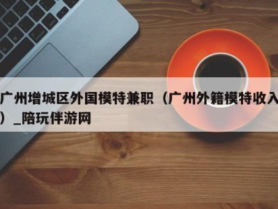 广州增城区外国模特兼职（广州外籍模特收入）_陪玩伴游网