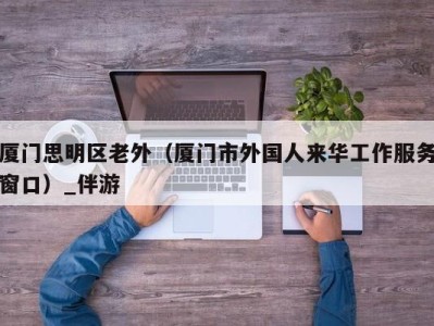 厦门思明区老外（厦门市外国人来华工作服务窗口）_伴游